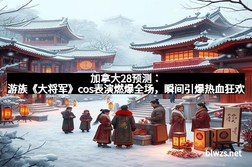 加拿大28预测：游族《大将军》cos表演燃爆全场，瞬间引爆热血狂欢